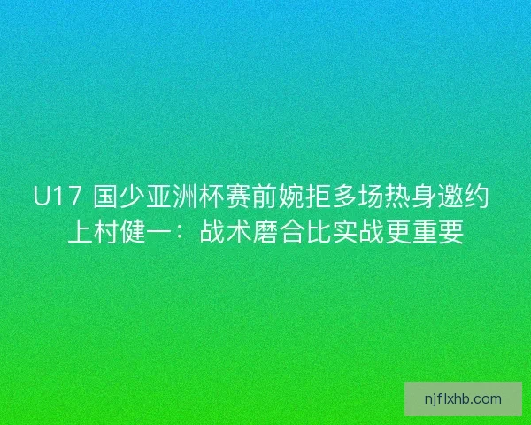 U17 国少亚洲杯赛前婉拒多场热身邀约 上村健一：战术磨合比实战更重要
