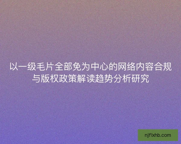 以一级毛片全部免为中心的网络内容合规与版权政策解读趋势分析研究