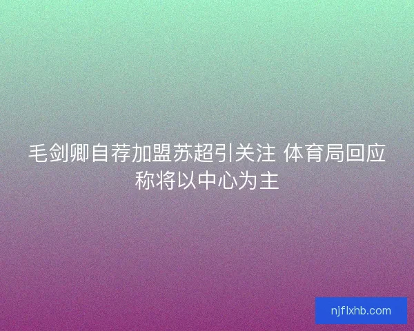毛剑卿自荐加盟苏超引关注 体育局回应称将以中心为主