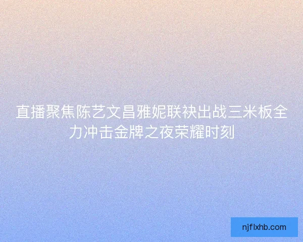 直播聚焦陈艺文昌雅妮联袂出战三米板全力冲击金牌之夜荣耀时刻