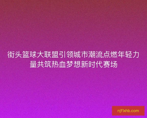 街头篮球大联盟引领城市潮流点燃年轻力量共筑热血梦想新时代赛场