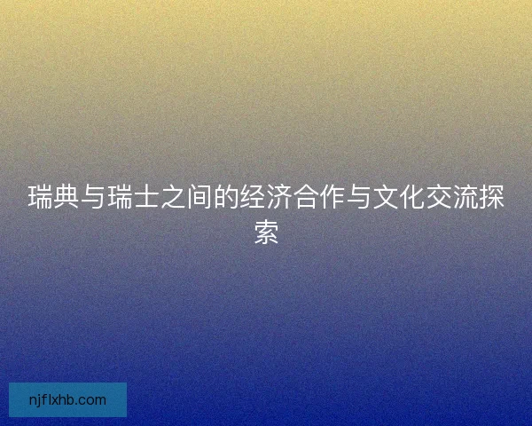 瑞典与瑞士之间的经济合作与文化交流探索 瑞典与瑞士之间的经济合作与文化交流探索