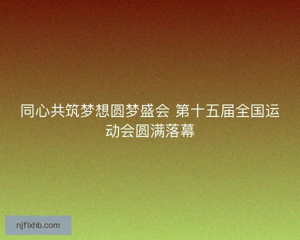 同心共筑梦想圆梦盛会 第十五届全国运动会圆满落幕