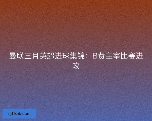 曼联三月英超进球集锦:B费主宰比赛进攻 曼联三月英超进球集锦:B费主宰比赛进攻