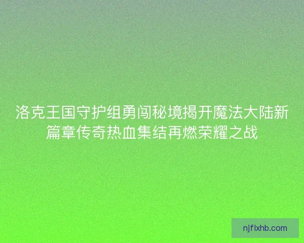 洛克王国守护组勇闯秘境揭开魔法大陆新篇章传奇热血集结再燃荣耀之战 洛克王国守护组勇闯秘境揭开魔法大陆新篇章传奇热血集结再燃荣耀之战