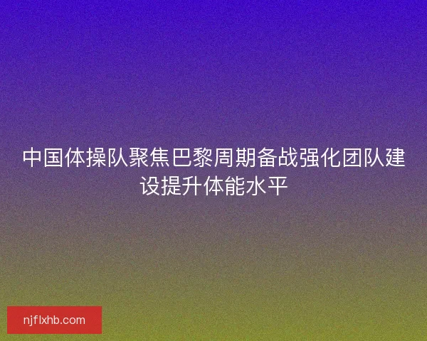 中国体操队聚焦巴黎周期备战强化团队建设提升体能水平 中国体操队聚焦巴黎周期备战强化团队建设提升体能水平