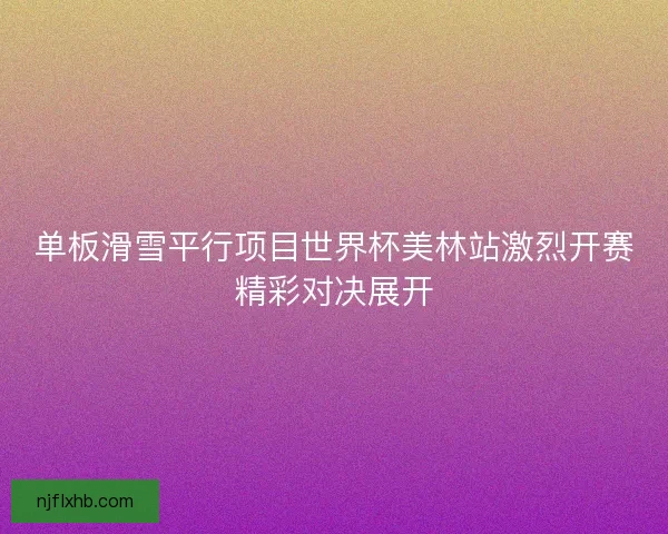 单板滑雪平行项目世界杯美林站激烈开赛精彩对决展开 单板滑雪平行项目世界杯美林站激烈开赛精彩对决展开