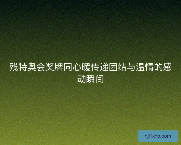 残特奥会奖牌同心暖传递团结与温情的感动瞬间 残特奥会奖牌同心暖传递团结与温情的感动瞬间
